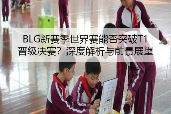 BLG新赛季世界赛能否突破T1晋级决赛？深度解析与前景展望